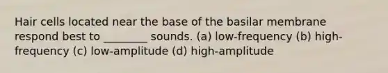 Hair cells located near the base of the basilar membrane respond best to ________ sounds. (a) low-frequency (b) high-frequency (c) low-amplitude (d) high-amplitude