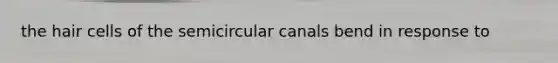 the hair cells of the semicircular canals bend in response to