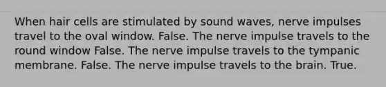 When hair cells are stimulated by sound waves, nerve impulses travel to the oval window. False. The nerve impulse travels to the round window False. The nerve impulse travels to the tympanic membrane. False. The nerve impulse travels to the brain. True.