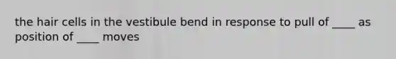 the hair cells in the vestibule bend in response to pull of ____ as position of ____ moves