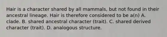 Hair is a character shared by all mammals, but not found in their ancestral lineage. Hair is therefore considered to be a(n) A. clade. B. shared ancestral character (trait). C. shared derived character (trait). D. analogous structure.