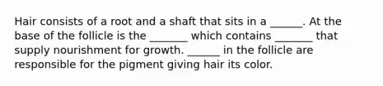 Hair consists of a root and a shaft that sits in a ______. At the base of the follicle is the _______ which contains _______ that supply nourishment for growth. ______ in the follicle are responsible for the pigment giving hair its color.