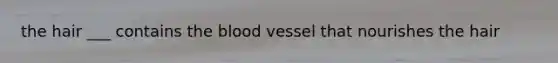 the hair ___ contains the blood vessel that nourishes the hair
