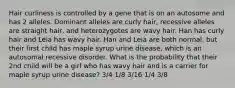 Hair curliness is controlled by a gene that is on an autosome and has 2 alleles. Dominant alleles are curly hair, recessive alleles are straight hair, and heterozygotes are wavy hair. Han has curly hair and Leia has wavy hair. Han and Leia are both normal, but their first child has maple syrup urine disease, which is an autosomal recessive disorder. What is the probability that their 2nd child will be a girl who has wavy hair and is a carrier for maple syrup urine disease? 3/4 1/8 3/16 1/4 3/8