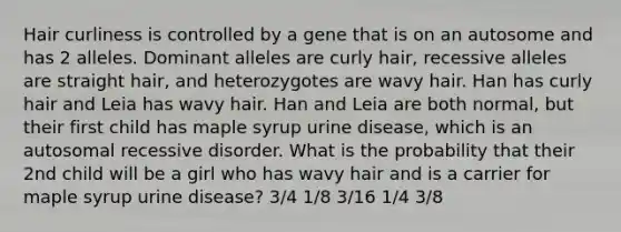 Hair curliness is controlled by a gene that is on an autosome and has 2 alleles. Dominant alleles are curly hair, recessive alleles are straight hair, and heterozygotes are wavy hair. Han has curly hair and Leia has wavy hair. Han and Leia are both normal, but their first child has maple syrup urine disease, which is an autosomal recessive disorder. What is the probability that their 2nd child will be a girl who has wavy hair and is a carrier for maple syrup urine disease? 3/4 1/8 3/16 1/4 3/8