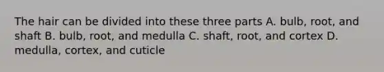 The hair can be divided into these three parts A. bulb, root, and shaft B. bulb, root, and medulla C. shaft, root, and cortex D. medulla, cortex, and cuticle