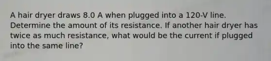 A hair dryer draws 8.0 A when plugged into a 120-V line. Determine the amount of its resistance. If another hair dryer has twice as much resistance, what would be the current if plugged into the same line?