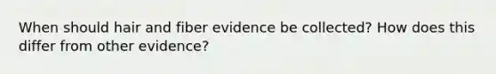 When should hair and fiber evidence be collected? How does this differ from other evidence?