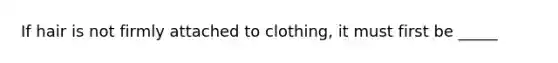 If hair is not firmly attached to clothing, it must first be _____