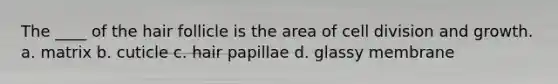 The ____ of the hair follicle is the area of cell division and growth. a. matrix b. cuticle c. hair papillae d. glassy membrane
