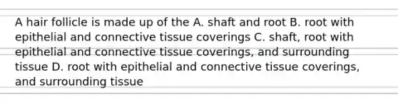 A hair follicle is made up of the A. shaft and root B. root with epithelial and connective tissue coverings C. shaft, root with epithelial and connective tissue coverings, and surrounding tissue D. root with epithelial and connective tissue coverings, and surrounding tissue