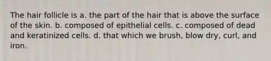 The hair follicle is a. the part of the hair that is above the surface of the skin. b. composed of epithelial cells. c. composed of dead and keratinized cells. d. that which we brush, blow dry, curl, and iron.