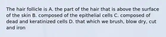 The hair follicle is A. the part of the hair that is above the surface of the skin B. composed of the epithelial cells C. composed of dead and keratinized cells D. that which we brush, blow dry, cut and iron