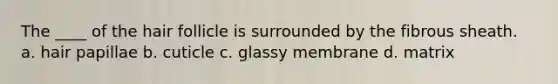The ____ of the hair follicle is surrounded by the fibrous sheath. a. hair papillae b. cuticle c. glassy membrane d. matrix