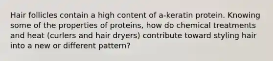 Hair follicles contain a high content of a-keratin protein. Knowing some of the properties of proteins, how do chemical treatments and heat (curlers and hair dryers) contribute toward styling hair into a new or different pattern?