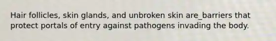 Hair follicles, skin glands, and unbroken skin are_barriers that protect portals of entry against pathogens invading the body.
