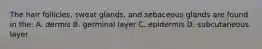 The hair follicles, sweat glands, and sebaceous glands are found in the: A. dermis B. germinal layer C. epidermis D. subcutaneous layer