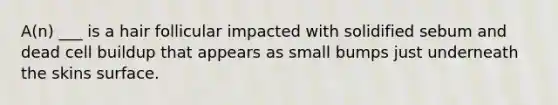 A(n) ___ is a hair follicular impacted with solidified sebum and dead cell buildup that appears as small bumps just underneath the skins surface.