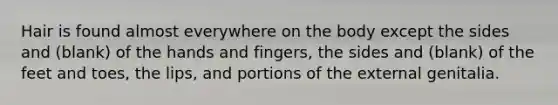 Hair is found almost everywhere on the body except the sides and (blank) of the hands and fingers, the sides and (blank) of the feet and toes, the lips, and portions of the external genitalia.