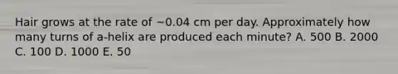 Hair grows at the rate of ~0.04 cm per day. Approximately how many turns of a-helix are produced each minute? A. 500 B. 2000 C. 100 D. 1000 E. 50