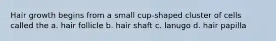 Hair growth begins from a small cup-shaped cluster of cells called the a. hair follicle b. hair shaft c. lanugo d. hair papilla