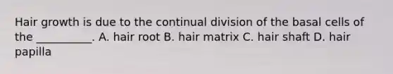 Hair growth is due to the continual division of the basal cells of the __________. A. hair root B. hair matrix C. hair shaft D. hair papilla