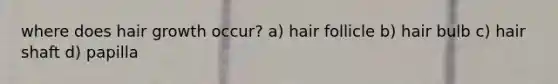 where does hair growth occur? a) hair follicle b) hair bulb c) hair shaft d) papilla