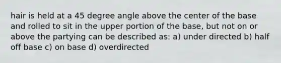 hair is held at a 45 degree angle above the center of the base and rolled to sit in the upper portion of the base, but not on or above the partying can be described as: a) under directed b) half off base c) on base d) overdirected