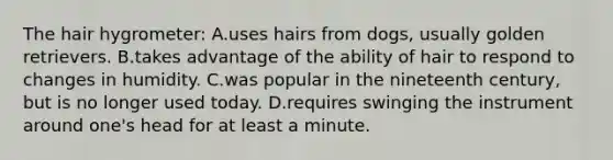 The hair hygrometer: A.uses hairs from dogs, usually golden retrievers. B.takes advantage of the ability of hair to respond to changes in humidity. C.was popular in the nineteenth century, but is no longer used today. D.requires swinging the instrument around one's head for at least a minute.