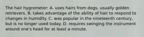 The hair hygrometer: A. uses hairs from dogs, usually golden retrievers. B. takes advantage of the ability of hair to respond to changes in humidity. C. was popular in the nineteenth century, but is no longer used today. D. requires swinging the instrument around one's head for at least a minute.