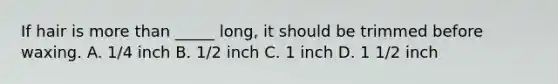 If hair is more than _____ long, it should be trimmed before waxing. A. 1/4 inch B. 1/2 inch C. 1 inch D. 1 1/2 inch