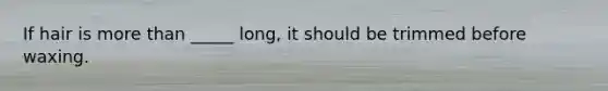 If hair is <a href='https://www.questionai.com/knowledge/keWHlEPx42-more-than' class='anchor-knowledge'>more than</a> _____ long, it should be trimmed before waxing.