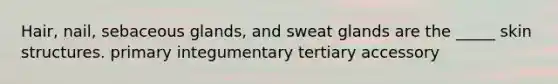 Hair, nail, sebaceous glands, and sweat glands are the _____ skin structures. primary integumentary tertiary accessory