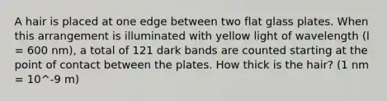 A hair is placed at one edge between two flat glass plates. When this arrangement is illuminated with yellow light of wavelength (l = 600 nm), a total of 121 dark bands are counted starting at the point of contact between the plates. How thick is the hair? (1 nm = 10^-9 m)