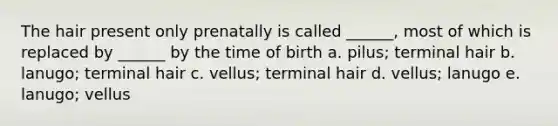 The hair present only prenatally is called ______, most of which is replaced by ______ by the time of birth a. pilus; terminal hair b. lanugo; terminal hair c. vellus; terminal hair d. vellus; lanugo e. lanugo; vellus