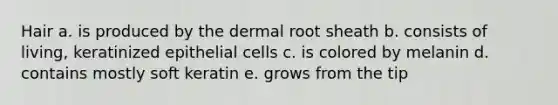 Hair a. is produced by the dermal root sheath b. consists of living, keratinized epithelial cells c. is colored by melanin d. contains mostly soft keratin e. grows from the tip