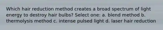 Which hair reduction method creates a broad spectrum of light energy to destroy hair bulbs? Select one: a. blend method b. thermolysis method c. intense pulsed light d. laser hair reduction