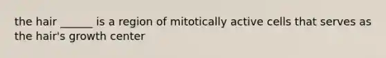 the hair ______ is a region of mitotically active cells that serves as the hair's growth center