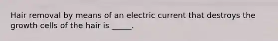 Hair removal by means of an electric current that destroys the growth cells of the hair is _____.