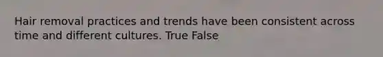 Hair removal practices and trends have been consistent across time and different cultures. True False