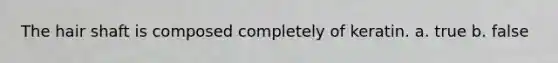 The hair shaft is composed completely of keratin. a. true b. false
