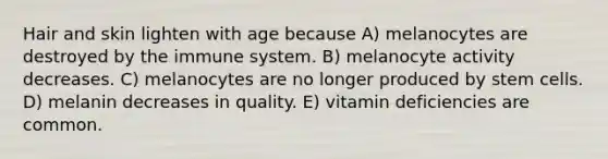 Hair and skin lighten with age because A) melanocytes are destroyed by the immune system. B) melanocyte activity decreases. C) melanocytes are no longer produced by stem cells. D) melanin decreases in quality. E) vitamin deficiencies are common.