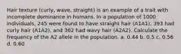 Hair texture (curly, wave, straight) is an example of a trait with incomplete dominance in humans. In a population of 1000 individuals, 245 were found to have straight hair (A1A1), 393 had curly hair (A1A2), and 362 had wavy hair (A2A2). Calculate the frequency of the A2 allele in the population. a. 0.44 b. 0.5 c. 0.56 d. 0.60