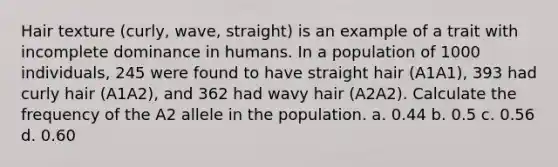 Hair texture (curly, wave, straight) is an example of a trait with incomplete dominance in humans. In a population of 1000 individuals, 245 were found to have straight hair (A1A1), 393 had curly hair (A1A2), and 362 had wavy hair (A2A2). Calculate the frequency of the A2 allele in the population. a. 0.44 b. 0.5 c. 0.56 d. 0.60