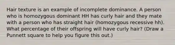 Hair texture is an example of incomplete dominance. A person who is homozygous dominant HH has curly hair and they mate with a person who has straight hair (homozygous recessive hh). What percentage of their offspring will have curly hair? (Draw a Punnett square to help you figure this out.)