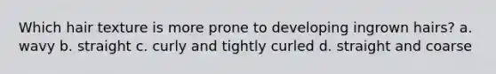 Which hair texture is more prone to developing ingrown hairs? a. wavy b. straight c. curly and tightly curled d. straight and coarse