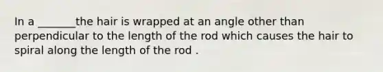 In a _______the hair is wrapped at an angle other than perpendicular to the length of the rod which causes the hair to spiral along the length of the rod .