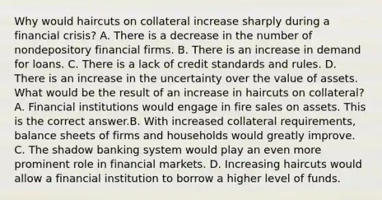 Why would haircuts on collateral increase sharply during a financial​ crisis? A. There is a decrease in the number of nondepository financial firms. B. There is an increase in demand for loans. C. There is a lack of credit standards and rules. D. There is an increase in the uncertainty over the value of assets. What would be the result of an increase in haircuts on​ collateral? A. Financial institutions would engage in fire sales on assets. This is the correct answer.B. With increased collateral​ requirements, balance sheets of firms and households would greatly improve. C. The shadow banking system would play an even more prominent role in financial markets. D. Increasing haircuts would allow a financial institution to borrow a higher level of funds.