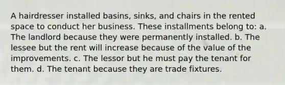 A hairdresser installed basins, sinks, and chairs in the rented space to conduct her business. These installments belong to: a. The landlord because they were permanently installed. b. The lessee but the rent will increase because of the value of the improvements. c. The lessor but he must pay the tenant for them. d. The tenant because they are trade fixtures.