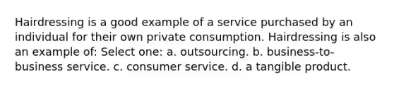 Hairdressing is a good example of a service purchased by an individual for their own private consumption. Hairdressing is also an example of: Select one: a. outsourcing. b. business-to-business service. c. consumer service. d. a tangible product.